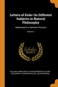 Letters of Euler On Different Subjects in Natural Philosophy: Addressed to a German Princess; Volume 1