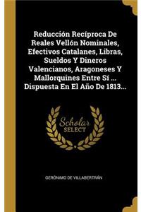 Reducción Recíproca De Reales Vellón Nominales, Efectivos Catalanes, Libras, Sueldos Y Dineros Valencianos, Aragoneses Y Mallorquines Entre Sí ... Dispuesta En El Año De 1813...
