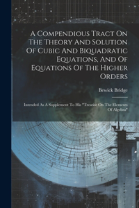 Compendious Tract On The Theory And Solution Of Cubic And Biquadratic Equations, And Of Equations Of The Higher Orders