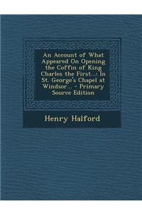 An Account of What Appeared on Opening the Coffin of King Charles the First...: In St. George's Chapel at Windsor... - Primary Source Edition