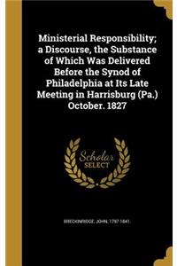 Ministerial Responsibility; a Discourse, the Substance of Which Was Delivered Before the Synod of Philadelphia at Its Late Meeting in Harrisburg (Pa.) October. 1827