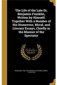 The Life of the Late Dr. Benjamin Franklin, Written by Himself. Together with a Number of His Humorous, Moral, and Literary Essays, Chiefly in the Manner of the Spectator