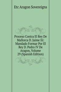 Proceso Contra El Rey De Mallorca D. Jaime Iii: Mandado Formar Por El Rey D. Pedro IV De Aragon, Volume 29 (Spanish Edition)