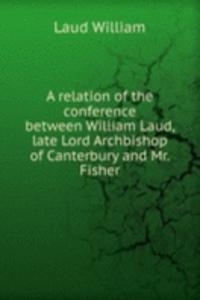 relation of the conference between William Laud, late Lord Archbishop of Canterbury and Mr. Fisher
