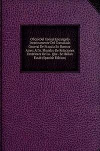 Oficio Del Consul Encargado Interinamente Del Consulado General De Francia En Buenos-Aires: Al Sr. Ministro De Relaciones Exteriores De La . Que . Se Hallan Estab (Spanish Edition)