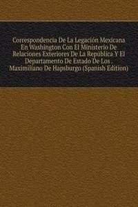 Correspondencia De La Legacion Mexicana En Washington Con El Ministerio De Relaciones Exteriores De La Republica Y El Departamento De Estado De Los . Maximiliano De Hapsburgo (Spanish Edition)