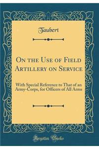 On the Use of Field Artillery on Service: With Special Reference to That of an Army-Corps, for Officers of All Arms (Classic Reprint)