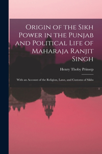 Origin of the Sikh Power in the Punjab and Political Life of Maharaja Ranjit Singh; With an Account of the Religion, Laws, and Customs of Sikhs