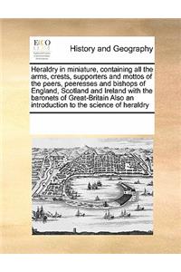 Heraldry in Miniature, Containing All the Arms, Crests, Supporters and Mottos of the Peers, Peeresses and Bishops of England, Scotland and Ireland with the Baronets of Great-Britain Also an Introduction to the Science of Heraldry