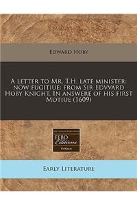 A Letter to Mr. T.H. Late Minister: Now Fugitiue: From Sir Edvvard Hoby Knight. in Answere of His First Motiue (1609)