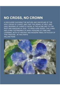 No Cross, No Crown; A Discourse Showing the Nature and Discipline of the Holy Cross of Christ, and That the Denial of Self, and Daily Bearing of Chris