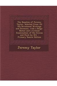The Beauties of Jeremy Taylor, Selected from All His Devotional Writings and Sermons, with a Biogr. Notice and a Critical Examination of His Genius and Style by B.S.