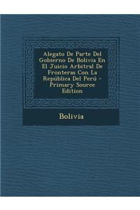 Alegato de Parte del Gobierno de Bolivia En El Juicio Arbitral de Fronteras Con La Republica del Peru