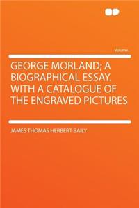 George Morland; A Biographical Essay. with a Catalogue of the Engraved Pictures
