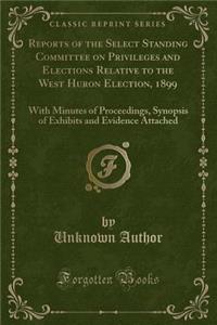 Reports of the Select Standing Committee on Privileges and Elections Relative to the West Huron Election, 1899: With Minutes of Proceedings, Synopsis of Exhibits and Evidence Attached (Classic Reprint)