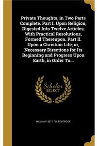 Private Thoughts, in Two Parts Complete. Part I. Upon Religion, Digested Into Twelve Articles; With Practical Resolutions, Formed Thereupon. Part II. Upon a Christian Life; Or, Necessary Directions for Its Beginning and Progress Upon Earth, in Orde