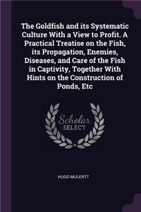 The Goldfish and Its Systematic Culture with a View to Profit. a Practical Treatise on the Fish, Its Propagation, Enemies, Diseases, and Care of the Fish in Captivity, Together with Hints on the Construction of Ponds, Etc