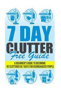 7 Day Clutter Free Guide - A Beginner's Guide To Becoming De-Cluttered In 7 Days For Disorganized People