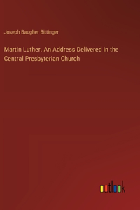 Martin Luther. An Address Delivered in the Central Presbyterian Church