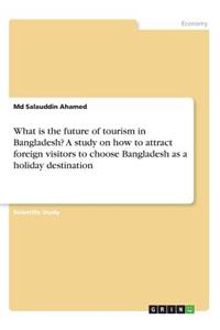 What is the future of tourism in Bangladesh? A study on how to attract foreign visitors to choose Bangladesh as a holiday destination