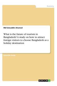 What is the future of tourism in Bangladesh? A study on how to attract foreign visitors to choose Bangladesh as a holiday destination