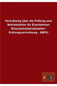 Verordnung über die Prüfung zum Betriebsleiter für Eisenbahnen (Eisenbahnbetriebsleiter- Prüfungsverordnung - EBPV)