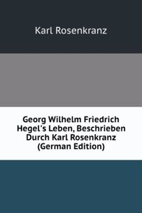 Georg Wilhelm Friedrich Hegel's Leben, Beschrieben Durch Karl Rosenkranz (German Edition)
