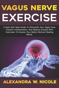 Vagus Nerve Exercise: A Daily Self-Help Guide To Stimulate Your Vagal Tone, Prevent Inflammation, And Relieve Anxiety With Exercises To Access Your Body's Natural Healing