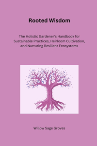 Rooted Wisdom: The Holistic Gardener's Handbook for Sustainable Practices, Heirloom Cultivation, and Nurturing Resilient Ecosystems