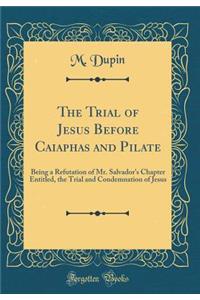 The Trial of Jesus Before Caiaphas and Pilate: Being a Refutation of Mr. Salvador's Chapter Entitled, the Trial and Condemnation of Jesus (Classic Reprint)