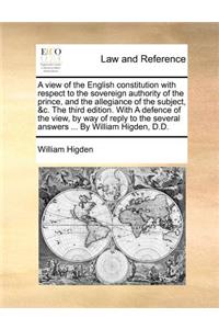 A View of the English Constitution with Respect to the Sovereign Authority of the Prince, and the Allegiance of the Subject, &C. the Third Edition. with a Defence of the View, by Way of Reply to the Several Answers ... by William Higden, D.D.