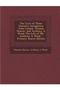 Lives of Those Eminent Antiquaries John Leland, Thomas Hearne, and Anthony a Wood: The Life of Mr. Anthony a Wood