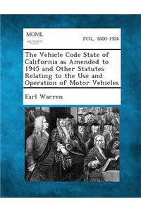 The Vehicle Code State of California as Amended to 1945 and Other Statutes Relating to the Use and Operation of Motor Vehicles