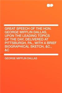 Great Speech of the Hon. George Mifflin Dallas, Upon the Leading Topics of the Day, Delivered at Pittsburgh, Pa., with a Brief Biographical Sketch, &c., &c