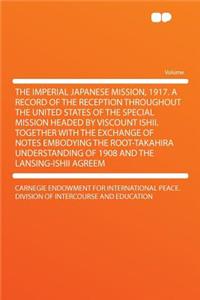 The Imperial Japanese Mission, 1917. a Record of the Reception Throughout the United States of the Special Mission Headed by Viscount Ishii. Together with the Exchange of Notes Embodying the Root-Takahira Understanding of 1908 and the Lansing-Ishii