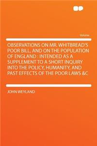 Observations on Mr. Whitbread's Poor Bill, and on the Population of England: Intended as a Supplement to a Short Inquiry Into the Policy, Humanity, and Past Effects of the Poor Laws &C