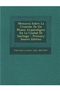 Memoria Sobre La Creación De Un Museo Arqueológico En La Ciudad De Santiago - Primary Source Edition