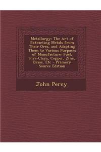 Metallurgy: The Art of Extracting Metals from Their Ores, and Adapting Them to Various Purposes of Manufacture: Fuel, Fire-Clays,