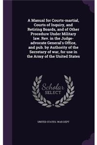 A Manual for Courts-Martial, Courts of Inquiry, and Retiring Boards, and of Other Procedure Under Military Law. REV. in the Judge-Advocate General's Office, and Pub. by Authority of the Secretary of War, for Use in the Army of the United States