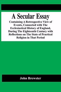 Secular Essay; Containing A Retrospective View Of Events, Connected With The Ecclesiastical History Of England, During The Eighteenth Century With Reflections On The State Of Practical Religion In That Period