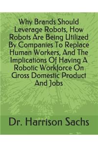 Why Brands Should Leverage Robots, How Robots Are Being Utilized By Companies To Replace Human Workers, And The Implications Of Having A Robotic Workforce On Gross Domestic Product And Jobs