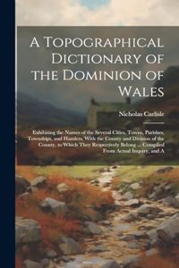 A Topographical Dictionary of the Dominion of Wales; Exhibiting the Names of the Several Cities, Towns, Parishes, Townships, and Hamlets, With the County and Division of the County, to Which They Respectively Belong ... Compiled From Actual Inquiry
