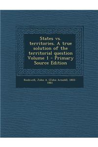 States vs. Territories. a True Solution of the Territorial Question Volume 1