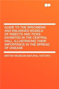 Guide to the Specimens and Enlarged Models of Insects and Ticks Exhibited in the Central Hall, Illustrating Their Importance in the Spread of Disease