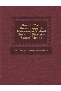 How to Make Home Happy. a Housekeeper's Hand Book .. - Primary Source Edition