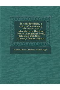 In Wild Rhodesia, a Story of Missionary Enterprise and Adventure in the Land Where Livingstone Lived, Laboured and Died;
