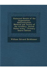 Historical Sketch of the Organization, Administration, Material and Tactics of the Artillery, United States Army - Primary Source Edition
