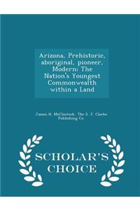 Arizona, Prehistoric, Aboriginal, Pioneer, Modern; The Nation's Youngest Commonwealth Within a Land - Scholar's Choice Edition