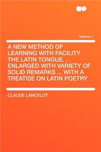A New Method of Learning with Facility the Latin Tongue. . . Enlarged with Variety of Solid Remarks ... with a Treatise on Latin Poetry Volume 1