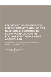 Report on the Organization for the Administration of Civil Government Instituted by Emilio Aguinaldo and His Followers in the Philippine Archipelago;